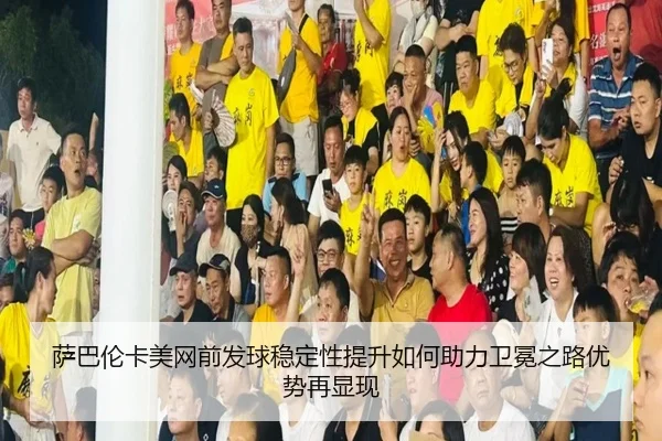 萨巴伦卡美网前发球稳定性提升如何助力卫冕之路优势再显现